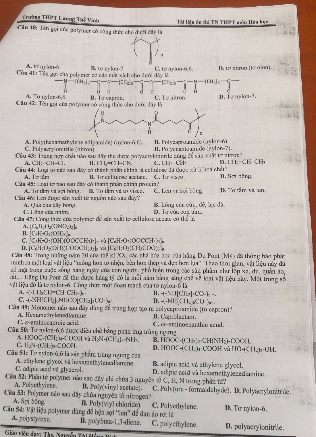 Trường THPT Lương Thế Vinh
Tài liệu ôn thi TN THPT môn Hóa học
Câu 40: Tên gọi của polymer có công thức cho dưới đây là
n
N
A. tơ nylon-6. B. tơ nylon-7. C. tơ nylon-6,6. D. tơ nitron (tơ olon).
Câu 41: Tên gọi của polymer có các mắt xích cho dưới đây là
[CH_2]_5-C-N-[CH_2]_5-C-N-[CH_2]_5-C-N-[CH_2]_5-N-N-[CH_2]_5 -C
H
O H 0 H
H
A. Tơ nylon -6 ,6. B. Tơ capron, C. Tơ nitron. D. Tơ nylon-7.
Câu 42: Tên gọi của polymer có công thức cho dưới đây là
A. Poly(hexamethylene adipamide) (nylon-6,6) B. Polycaproamide (nylon- 6)
C. Polyacrylonitrile (nitron). D. Polyenantoamide (nylon-7).
Câu 43: Trùng hợp chất nào sau đây thu được polyacrylonitrile dùng để sản xuất tơ nitron?
A. CH_2=CH-Cl. B. CH_2=CH-CN. C. CH_2=CH_2 D. CH_2=CH-CH_3.
Câu 44: Loại tơ nào sau đây có thành phần chính là cellulose đã được xử lí hoá chất?
A. Tơ tầm B. Tơ cellulose acetate. C. Tơ visco. D. Sợi bông.
Câu 45: Loại tơ nào sau đây có thành phần chính protein?
A. Tơ tằm và sợi bông. B. Tơ tằm và tơ visco. C. Len và sợi bông. D. Tơ tằm và len.
Câu 46: Len được sản xuất từ nguồn nào sau đây?
A. Quả của cây bông. B. Lông của cừu, dê, lạc đà.
C. Lông của nhím. D. Tơ của con tăm.
Câu 47: Công thức của polymer để sản xuất tơ cellulose aceate có thể là
A. [C_6H_7O_2(ONO_2)_2]_n.
B. [C_6H_7O_2(OH)_3]_n.
C. [C_6H_7O_2(OH)(OOCCH_3)_2]_n và [C_6H_7O_2(OOCCH_3)_3]_n.
D. [C_6H_7O_2(OH)(COOCH_3)_2]_n và [C_6H_7O_2(CH_3COO)_3]_n.
Câu 48: Trong những năm 30 của thế kỉ XX, các nhà hóa học của hãng Du Pont (Mỹ) đã thông báo phát
minh ra một loại vật liệu “mỏng hơn tơ nhện, bền hơn thép và đẹp hơn lụa”. Theo thời gian, vật liệu này đã
có mặt trong cuộc sống hàng ngày của con người, phổ biến trong các sản phẩm như lốp xe, dù, quần áo,
tất,... Hãng Du Pont đã thu được hàng tỷ đô la mỗi năm bằng sáng chế về loại vật liệu này. Một trong số
vật liệu đó là tơ nylon-6. Công thức một đoạn mạch của tơ nylon -6 5 là
A. -(-CH_2CH=CH-CH_2-)_n- B. -(-NH[CH_2]_5CO-)_n-.
C. -(-NH[CH_2]_6NHCO[CH_2]_4CO-)_n-. D. -(-NH[CH_2]_6CO-)_n-.
Câu 49: Monomer nào sau đây dùng để trùng hợp tạo ra polycaproamide (tơ capron)?
A. Hexamethylenediamine. B. Caprolactam.
C. ε-aminocaproic acid. C. ω-aminoenanthic acud.
Câu 50: Tơ nylon-6,6 được điều chế bằng phản ứng trùng ngưng
A. HOOC-(CH_2)_4-COOH và H_2N-(CH_2)_6-NH_2. B. HC OC-(CH_2)_2-CH(NH_2)-COOH.
C. H_2N-(CH_2)_5-COOH. D. HOOC-( CH 2)4 -COOH và l HO-(CH_2)_2-OH.
Câu 51: Tơ nylon-6,6 là sản phẩm trùng ngưng của
A. ethylene glycol và hexamethylenediamine. B. adipic acid và ethylene glycol.
C. adipic acid và glycerol. D. adipic acid và hexamethylenediamine.
Câu 52: Phân tử polymer nào sau đây chỉ chứa 3 nguyên tố C, H, N trong phân tử?
A. Polyethylene. B. Poly(vinyl acetate). C. Poly(ure - formaldehyde). D. Polyacrylonitrile.
*  Câu 53: Polymer nào sau đây chứa nguyên tố nitrogen?
A. Sợi bông. B. Poly(viyl chloride). C. Polyethylene. D. Tơ nylon-6.
Câu 54: Vật liệu polymer dùng để bện sợi “len” để đan áo rét là
A. polystyrene. B. polybuta-1,3-diene. C. polyethylene. D. polyacrylonitrile.
Giáo viên day: Ths. Nguyễn Thị Hền