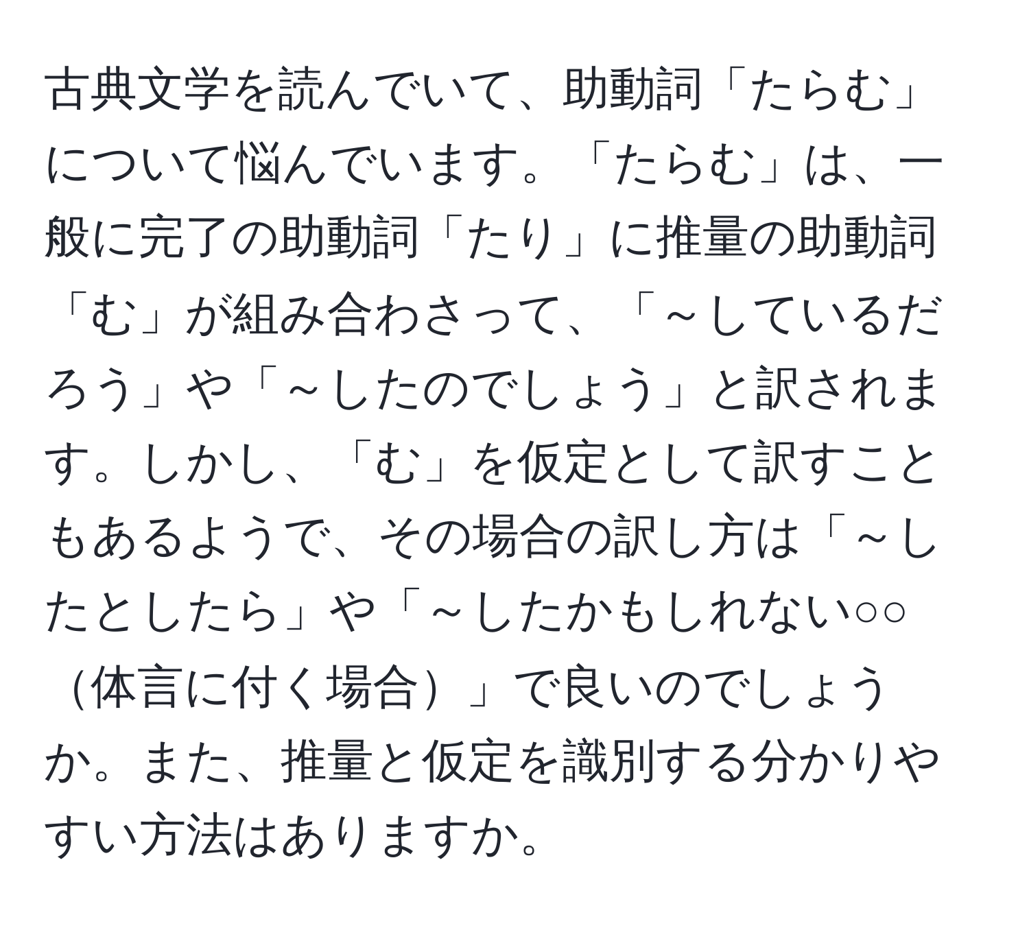 古典文学を読んでいて、助動詞「たらむ」について悩んでいます。「たらむ」は、一般に完了の助動詞「たり」に推量の助動詞「む」が組み合わさって、「～しているだろう」や「～したのでしょう」と訳されます。しかし、「む」を仮定として訳すこともあるようで、その場合の訳し方は「～したとしたら」や「～したかもしれない○○体言に付く場合」で良いのでしょうか。また、推量と仮定を識別する分かりやすい方法はありますか。