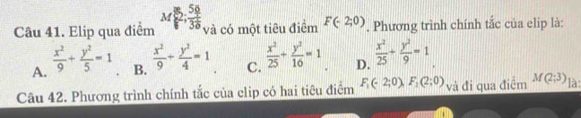 Elip qua điểm M 2;frac 583 1/6  và có một tiêu điểm F(-2;0). Phương trình chính tắc của elip là:
A.  x^2/9 + y^2/5 =1 B.  x^2/9 + y^2/4 =1 C.  x^2/25 + y^2/16 =1. D.  x^2/25 + y^2/9 =1_ 
Câu 42. Phương trình chính tắc của clip có hai tiêu điểm F_1(-2;0), F_2(2;0) và đi qua điểm M(2;3) là: