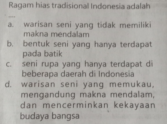 Ragam hias tradisional Indonesia adalah
a. warisan seni yang tidak memiliki
makna mendalam
b. bentuk seni yang hanya terdapat
pada batik
c. seni rupa yang hanya terdapat di
beberapa daerah di Indonesia
d. warisan seni yang memukau,
mengandung makna mendalam,
dan mencerminkan kekayaan
budaya bangsa