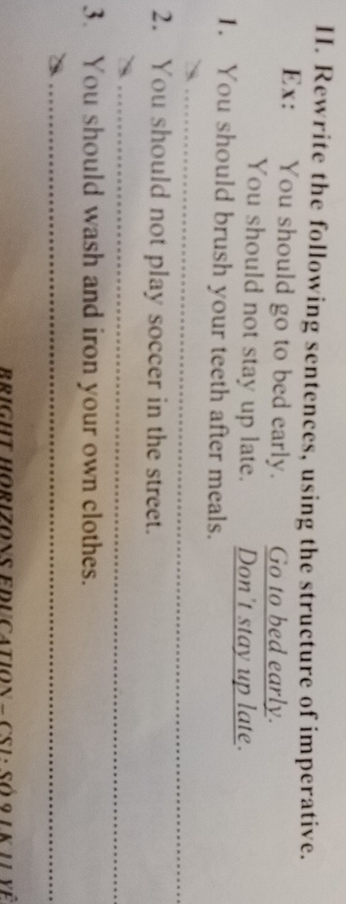 Rewrite the following sentences, using the structure of imperative. 
Ex: You should go to bed early. Go to bed early. 
You should not stay up late. Don't stay up late. 
1. You should brush your teeth after meals. 
_ 
2. You should not play soccer in the street. 
_ 
3. You should wash and iron your own clothes. 
_ 
_ 
BRIGHT HORIZONS EDUCATION - CS1 : Số 9 1 K 11 yê