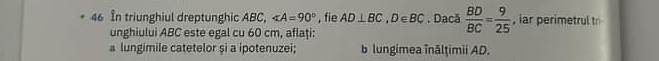In triunghiul dreptunghic ABC, ∠ A=90° , fie AD⊥ BC, D∈ BC. Dacă  BD/BC = 9/25  , iar perimetrul t 
unghiului ABC este egal cu 60 cm, aflaţi: 
a lungimile catetelor și a ipotenuzei; b lungimea înālţimii AD.