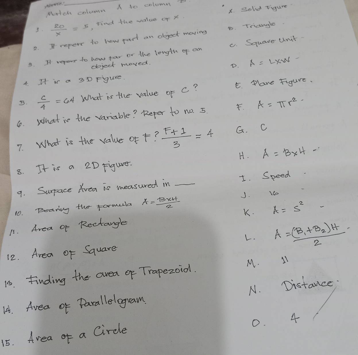 slanre.
_
Mrtch column A to column B
x. Solid Figure
3.  20/X =5 Find the value oF x.
2. If refer to how rast an object moving B. Triangle.
3. If reperr to how far or the length of an c. Square unit.
object moved.
D. A=L* W. 
4. Ht is a 3D Figure.
E. Plane Figure.
5.  c/4 =64 What is the value of c?
1. What is the variable? Reter to no. 5. . A=π r^2-
7. What is the value of +?  (F+1)/3 =4 G. C
H. A=B* 4-
8. It is a 2D Figurer.
9. Surface Avea is measured in _I. Speed
J. 10
10. Bearing the formula A= (B* H)/2 
K.
11. Area or Rectangle A=5^2 - 
L.
12. Area of Square A=frac (B_1+B_2)H2
15. finding the area of Trapezoid. M. 11
N. Distance
14. Avea of Parallelogram
0. 4
15. Area of a Circle