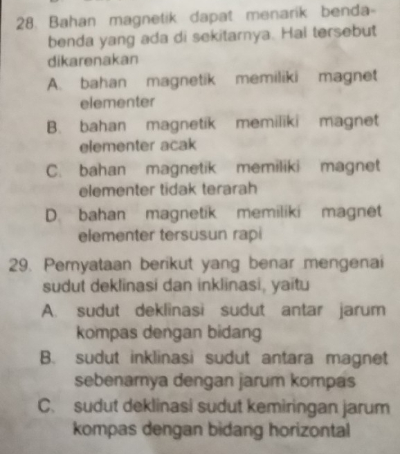 Bahan magnetik dapat menarik benda-
benda yang ada di sekitarnya. Hal tersebut
dikarenakan
A. bahan magnetik memiliki magnet
elementer
B. bahan magnetik memiliki magnet
elementer acak
C. bahan magnetik memiliki magnet
elementer tidak terarah
D. bahan magnetik memiliki magnet
elementer tersusun rapi
29. Pemyataan berikut yang benar mengenai
sudut deklinasi dan inklinasi, yaitu
A. sudut deklinasi sudut antar jarum
kompas dengan bidang
B. sudut inklinasi sudut antara magnet
sebenamya dengan jarum kompas
C. sudut deklinasi sudut kemiringan jarum
kompas dengan bidang horizontal