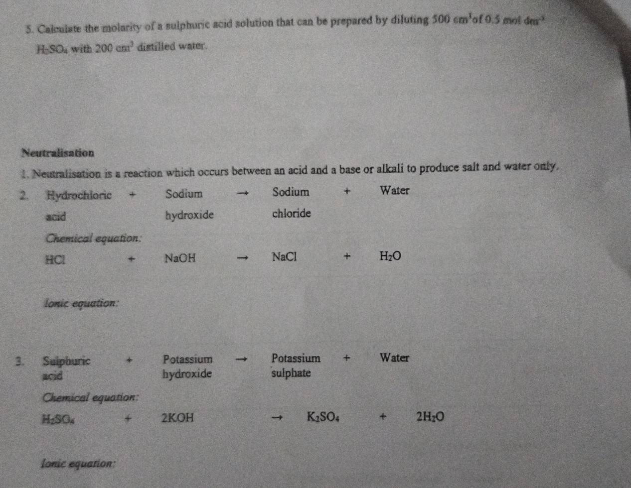 Calculate the molarity of a sulphuric acid solution that can be prepared by diluting 500cm^3 f0.5 mot 4m^(-3)
H-SO₄ with 200cm^3 distilled water. 
Neutralisation 
1. Neutralisation is a reaction which occurs between an acid and a base or alkali to produce salt and water only. 
2. Hydrochloric + Sodium Sodium + Water 
acid hydroxide chloride 
Chemical equation:
HCl + NaOH NaCl + H_2O
lonic equation: 
3. Sulphuric + Potassium Potassium + Water 
acid hydroxide sulphate 
Chemical equation:
H_2SO_4 + 2KOH K_1SO_4 + 2H_2O
lonic equation: