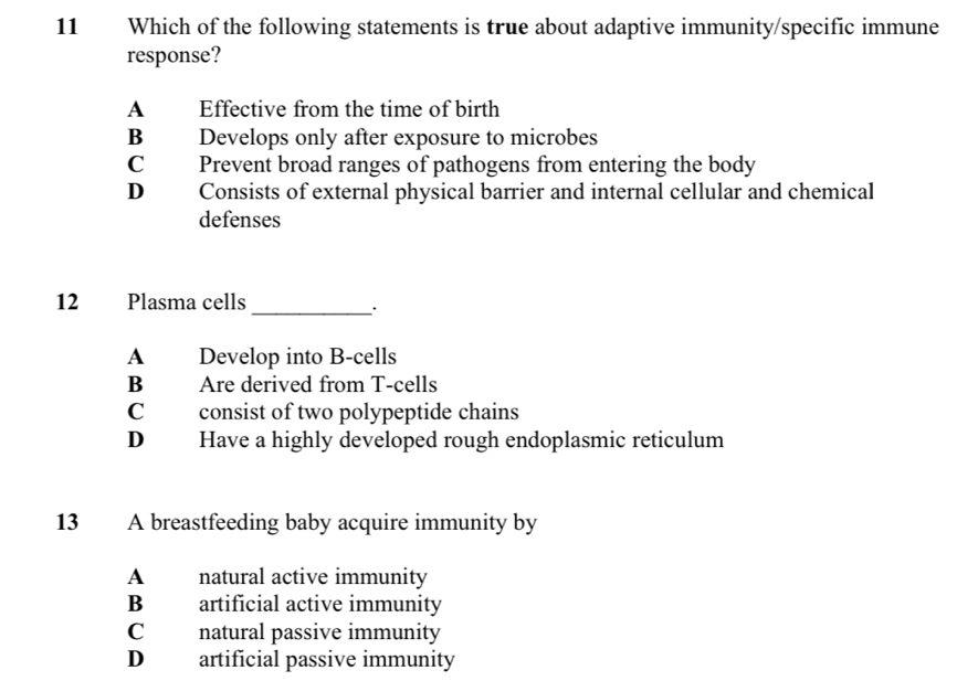 Which of the following statements is true about adaptive immunity/specific immune
response?
A Effective from the time of birth
B Develops only after exposure to microbes
C Prevent broad ranges of pathogens from entering the body
D Consists of external physical barrier and internal cellular and chemical
defenses
12 Plasma cells
_·
A Develop into B-cells
B Are derived from T-cells
C consist of two polypeptide chains
D Have a highly developed rough endoplasmic reticulum
13 A breastfeeding baby acquire immunity by
A natural active immunity
B artificial active immunity
C natural passive immunity
D artificial passive immunity