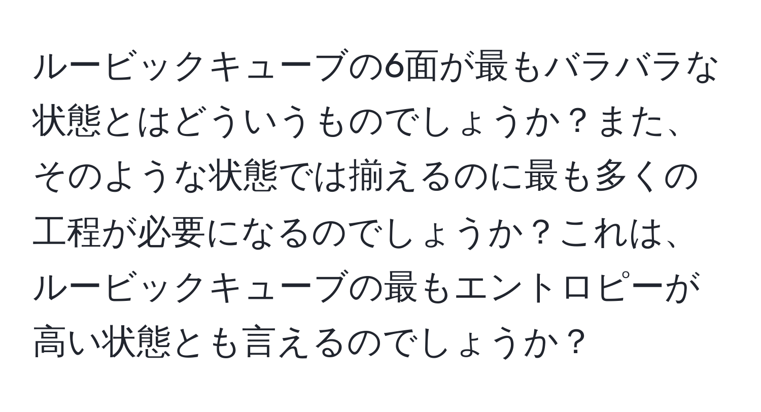 ルービックキューブの6面が最もバラバラな状態とはどういうものでしょうか？また、そのような状態では揃えるのに最も多くの工程が必要になるのでしょうか？これは、ルービックキューブの最もエントロピーが高い状態とも言えるのでしょうか？