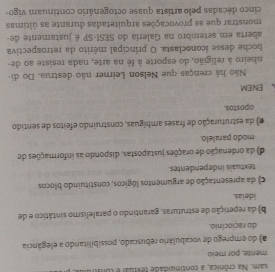 sam. Na crônica, a continuidade textual e construlu
mente, por meio
a) do emprego de vocabulário rebuscado, possibilitando a elegância
do raciocínio.
b) da repetição de estruturas, garantindo o paralelismo sintático e de
ideias.
c) da apresentação de argumentos lógicos, constituindo blocos
textuais independentes.
d) da ordenação de orações justapostas, dispondo as informações de
modo paralelo.
e) da estruturação de frases ambíguas, construindo efeitos de sentido
opostos.
。 ENEM
Não há crenças que Nelson Leirner não destrua. Do di-
nheiro à religião, do esporte à fé na arte, nada resiste ao de-
boche desse iconoclasta. O principal mérito da retrospectiva
aberta em setembro na Galeria do SESI-SP é justamente de-
monstrar que as provocações arquitetadas durante as últimas
cinco décadas pelo artista quase octogenário continuam vigo-