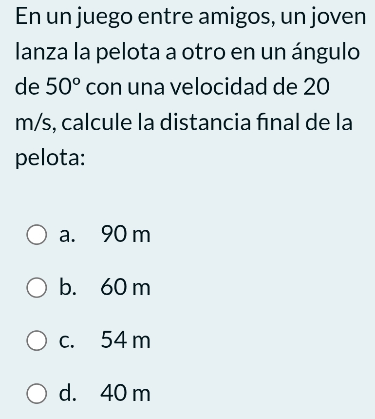 En un juego entre amigos, un joven
lanza la pelota a otro en un ángulo
de 50° con una velocidad de 20
m/s, calcule la distancia fınal de la
pelota:
a. 90 m
b. 60 m
c. 54 m
d. 40 m