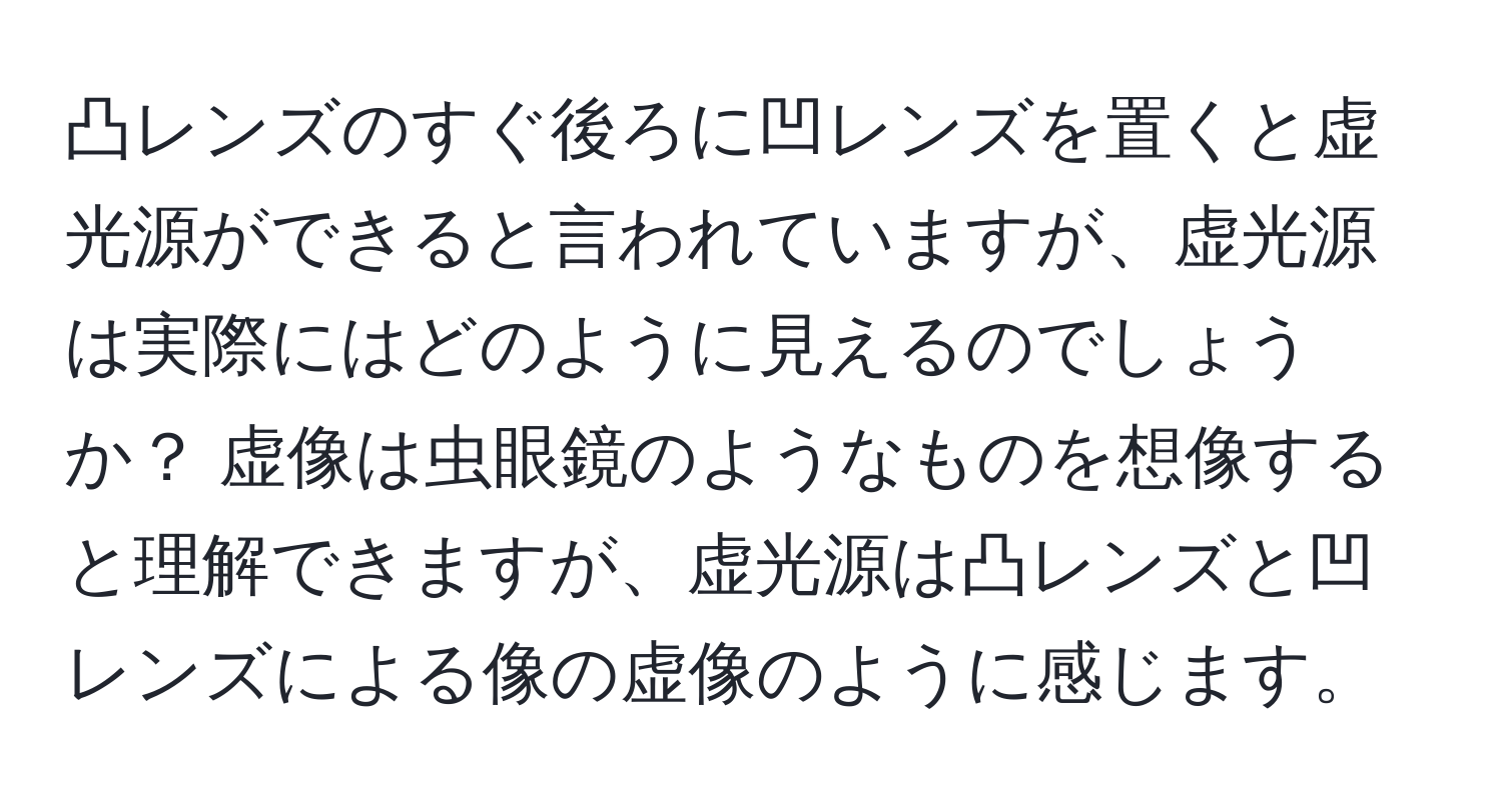 凸レンズのすぐ後ろに凹レンズを置くと虚光源ができると言われていますが、虚光源は実際にはどのように見えるのでしょうか？ 虚像は虫眼鏡のようなものを想像すると理解できますが、虚光源は凸レンズと凹レンズによる像の虚像のように感じます。