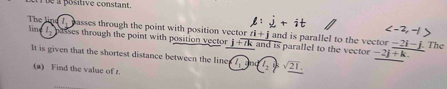 ue à positive constant.
l: j + i
, 
The line l_1 passes through the point with position vector ti+j and is parallel to the vector −2i- j. The 
lin l_2 passes through the point with position vector j+tk and is parallel to the vector -2j+k. 
It is given that the shortest distance between the line (l_1i)nd(l_2i)ssqrt(21). 
(a) Find the value of t.