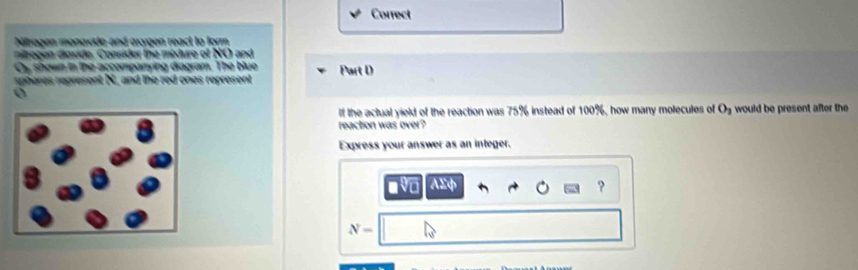 Correct 
Niragen monoxde and axygen react to form 
no gen diovide. Consider the mixture of NO and 
Cy shown in the accomparying diagram. The blue 
spheres represent N, and the red ones represent Part D
If the actual yield of the reaction was 75% instead of 100%, how many molecules of O_2 would be present after the 
reaction was over? 
Express your answer as an integer. 
AEφ ?
N-