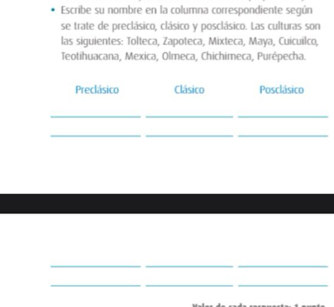 Escribe su nombre en la columna correspondiente según
se trate de preclásico, clásico y posclásico. Las culturas son
las siguientes: Tolteca, Zapoteca, Mixteca, Maya, Cuicuilco,
Teotihuacana, Mexica, Olmeca, Chichimeca, Purépecha.
Preclásico Clásico Posclásico
_
__
__
_
_
_
_
_
__