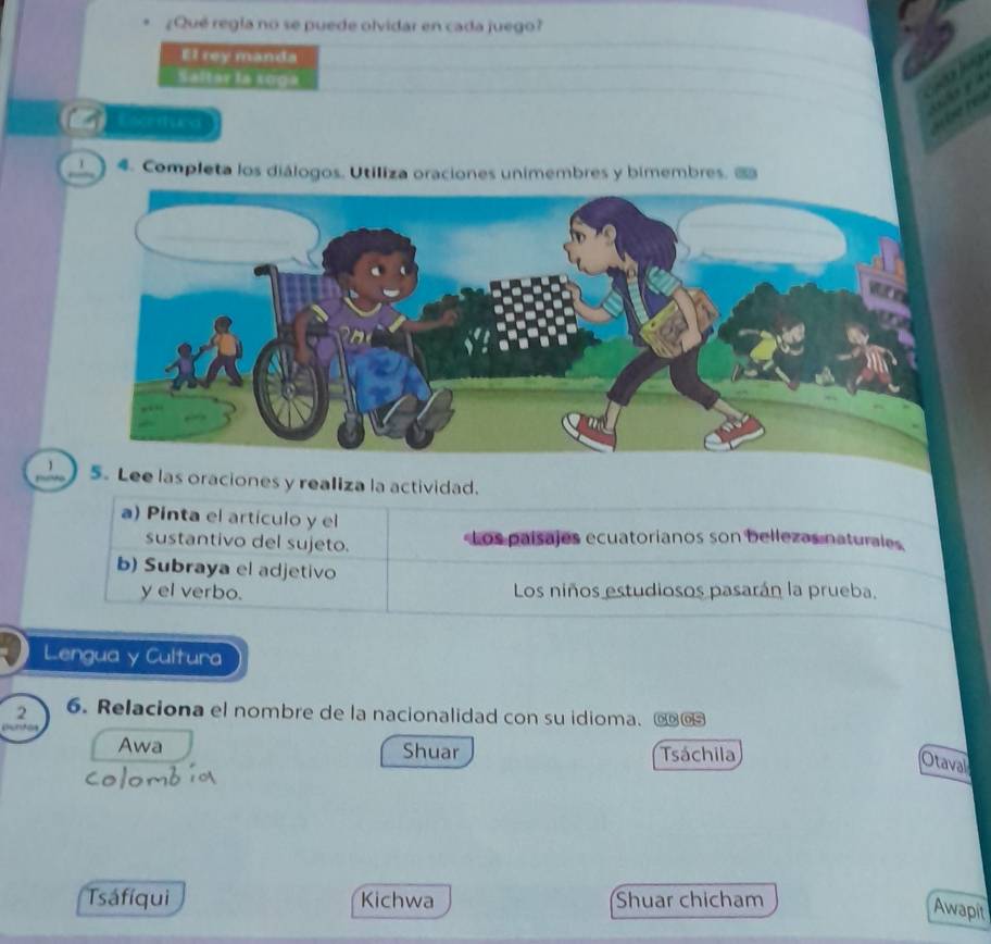 ¿Qué regia no se puede olvidar en cada juego? 
El rey manda 
Saltar la soga 
Eserturd 
1 4. Completa los diálogos. Utiliza oraciones unimembres y bimembres. 1 
5. Lee las oraciones y realiza la actividad. 
a) Pinta el artículo y el 
sustantivo del sujeto. Los paísajes ecuatorianos son bellezas naturales 
b) Subraya el adjetivo 
y el verbo. Los niños estudiosos pasarán la prueba. 
Lengua y Cultura 
2 6. Relaciona el nombre de la nacionalidad con su idioma. € 
Awa Shuar Tsáchila 
Otaval 
Tsáfíqui Kichwa Shuar chicham 
Awapit