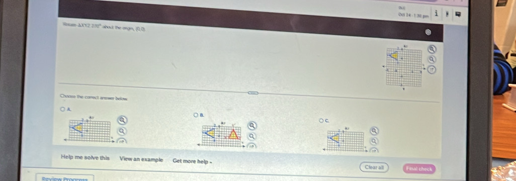 Ocl 24-1:30 pm
A sam △ XYZ20° about the ongn, (0,0)
Choose the correct answer bolow
A
Ay
○ B.
○ C
Help me solve this View an example Get more help -
Clear all Final check
Raviow Procror