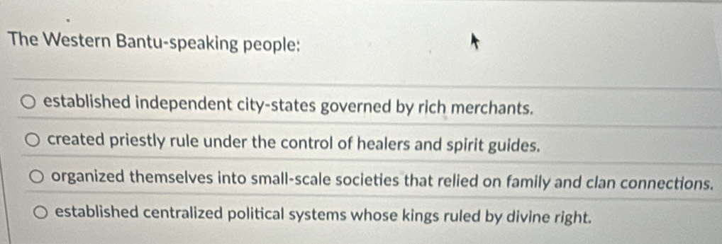 The Western Bantu-speaking people:
established independent city-states governed by rich merchants.
created priestly rule under the control of healers and spirit guides.
organized themselves into small-scale societies that relied on family and clan connections.
established centralized political systems whose kings ruled by divine right.