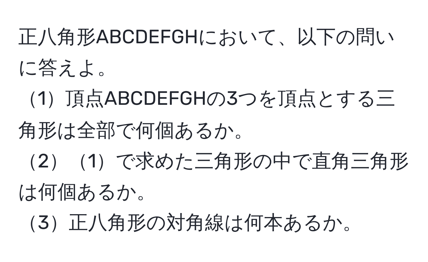 正八角形ABCDEFGHにおいて、以下の問いに答えよ。 
1頂点ABCDEFGHの3つを頂点とする三角形は全部で何個あるか。 
21で求めた三角形の中で直角三角形は何個あるか。 
3正八角形の対角線は何本あるか。