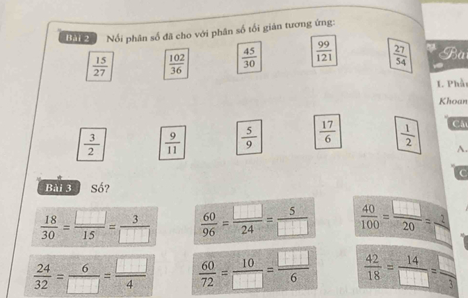 Nối phân số đã cho với phân số tối giản tương ứng:
 15/27   102/36   45/30   99/121   27/54  Bài
I. Phầt
Khoan
 3/2   9/11   5/9   17/6   1/2 
Câu
A.
C
Bài 3 Số?
 18/30 = □ /15 = 3/□    60/96 = □ /24 = 5/□    40/100 = □ /20 = 2/□  
 24/32 = 6/□  = □ /4   60/72 = 10/□  = □ /6   42/18 = 14/□  = □ /3 