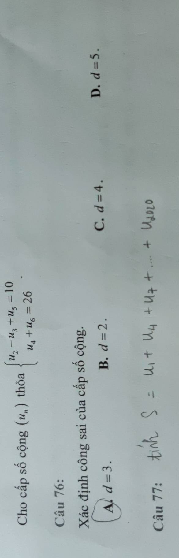 Cho cấp số cộng (u_n) thỏa beginarrayl u_2-u_3+u_5=10 u_4+u_6=26endarray.. 
Câu 76:
Xác định công sai của cấp số cộng.
C. d=4.
D. d=5.
A d=3.
B. d=2. 
Câu 77: