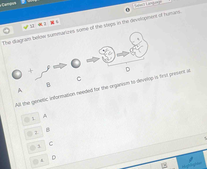 Campus 
Select Language 
0 
12 2 6 
The diagram below summarizes some of the steps in the development of humans 
+ D 
C 
B 
All the genetic information needed for the organism to develop is first present at 
A 
s A 
2 B 
S 
3. C 
4. D 
Highlighter