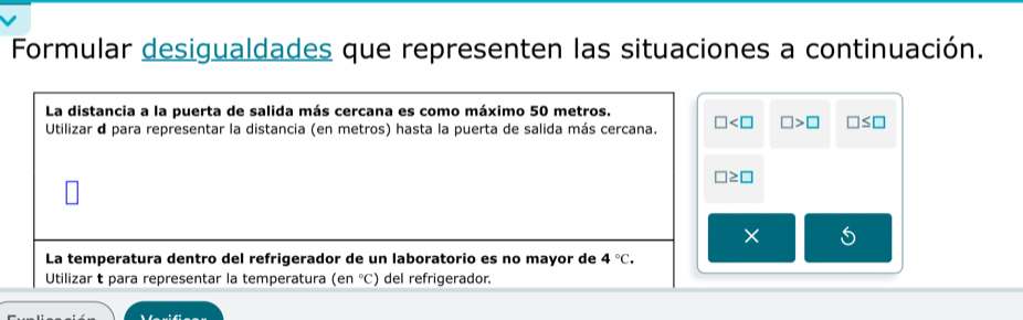 Formular desigualdades que representen las situaciones a continuación. 
La distancia a la puerta de salida más cercana es como máximo 50 metros. 
Utilizar d para representar la distancia (en metros) hasta la puerta de salida más cercana. □ □ >□ □ ≤ □
□ ≥ □
La temperatura dentro del refrigerador de un laboratorio es no mayor de 4°C. 
Utilizar t para representar la temperatura (en°C) del refrigerador.