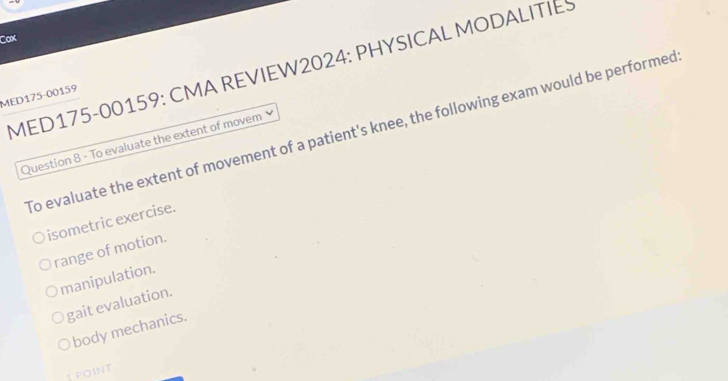 Cax
MED175-00159: CMA REVIEW2024: PHYSICAL MODALITIES
MED175-00159
To evaluate the extent of movement of a patient's knee, the following exam would be performed
Question 8 - To evaluate the extent of movem
isometric exercise.
range of motion.
manipulation.
gait evaluation.
body mechanics.
1 point