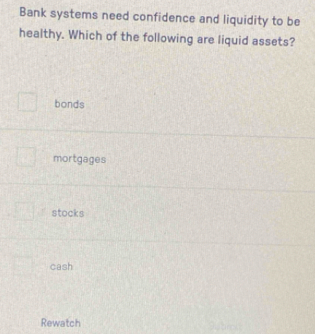 Bank systems need confidence and liquidity to be
healthy. Which of the following are liquid assets?
bonds
mortgages
stocks
cash
Rewatch