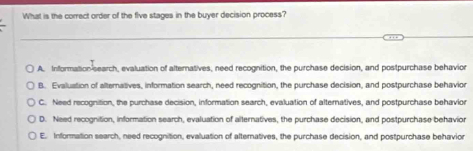 What is the correct order of the five stages in the buyer decision process?
_
A. Information search, evaluation of alternatives, need recognition, the purchase decision, and postpurchase behavior
B. Evaluation of alternatives, information search, need recognition, the purchase decision, and postpurchase behavior
C. Need recognition, the purchase decision, information search, evaluation of alternatives, and postpurchase behavior
D. Need recognition, information search, evaluation of alternatives, the purchase decision, and postpurchase behavior
E. Information search, need recognition, evaluation of alternatives, the purchase decision, and postpurchase behavior