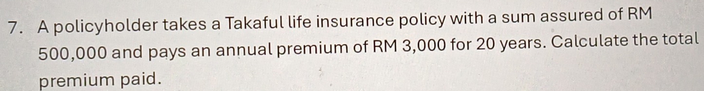 A policyholder takes a Takaful life insurance policy with a sum assured of RM
500,000 and pays an annual premium of RM 3,000 for 20 years. Calculate the total 
premium paid.