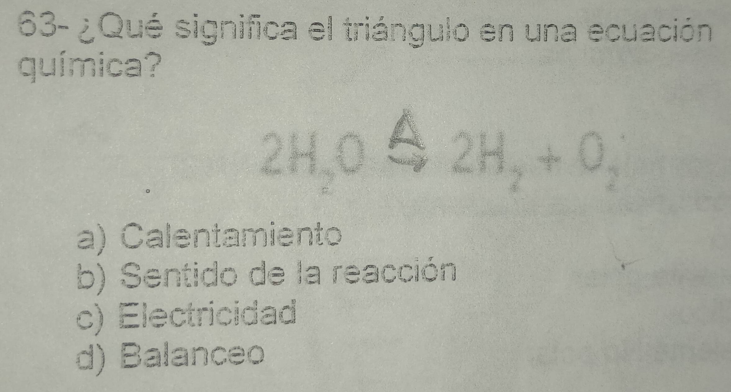 63- ¿Qué significa el triángulo en una ecuación
química?
2H_2O
2H_2+O_2
a) Calentamiento
b) Sentido de la reacción
c) Electricidad
d) Balanceo