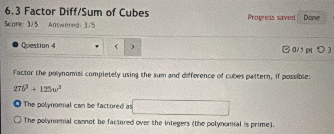 6.3 Factor Diff/Sum of Cubes Done
Progress saved
Score: 3/5 Answered: 3/5
Question 4 )
0/1 pt つ 3
Factor the polynomial completely using the sum and difference of cubes pattern, if possible:
27b^3+125w^3
The polynomial can be factored as □
The polynomial cannot be factored over the integers (the polynomial is prime).