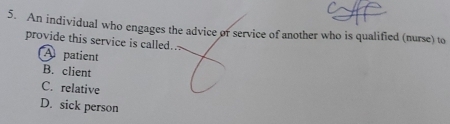 An individual who engages the advice or service of another who is qualified (nurse) to
provide this service is called.
A patient
B. client
C. relative
D. sick person