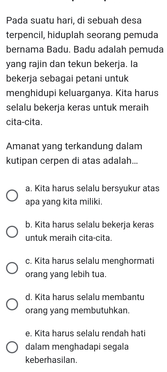 Pada suatu hari, di sebuah desa
terpencil, hiduplah seorang pemuda
bernama Badu. Badu adalah pemuda
yang rajin dan tekun bekerja. Ia
bekerja sebagai petani untuk
menghidupi keluarganya. Kita harus
selalu bekerja keras untuk meraih
cita-cita.
Amanat yang terkandung dalam
kutipan cerpen di atas adalah...
a. Kita harus selalu bersyukur atas
apa yang kita miliki.
b. Kita harus selalu bekerja keras
untuk meraih cita-cita.
c. Kita harus selalu menghormati
orang yang lebih tua.
d. Kita harus selalu membantu
orang yang membutuhkan.
e. Kita harus selalu rendah hati
dalam menghadapi segala
keberhasilan.