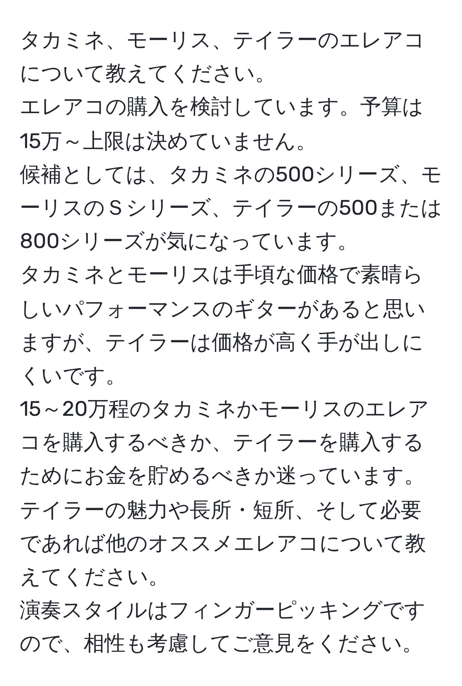 タカミネ、モーリス、テイラーのエレアコについて教えてください。  
エレアコの購入を検討しています。予算は15万～上限は決めていません。  
候補としては、タカミネの500シリーズ、モーリスのＳシリーズ、テイラーの500または800シリーズが気になっています。  
タカミネとモーリスは手頃な価格で素晴らしいパフォーマンスのギターがあると思いますが、テイラーは価格が高く手が出しにくいです。  
15～20万程のタカミネかモーリスのエレアコを購入するべきか、テイラーを購入するためにお金を貯めるべきか迷っています。  
テイラーの魅力や長所・短所、そして必要であれば他のオススメエレアコについて教えてください。  
演奏スタイルはフィンガーピッキングですので、相性も考慮してご意見をください。