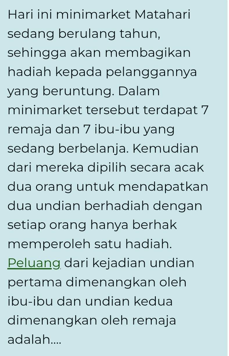 Hari ini minimarket Matahari 
sedang berulang tahun, 
sehingga akan membagikan 
hadiah kepada pelanggannya 
yang beruntung. Dalam 
minimarket tersebut terdapat 7
remaja dan 7 ibu-ibu yang 
sedang berbelanja. Kemudian 
dari mereka dipilih secara acak 
dua orang untuk mendapatkan 
dua undian berhadiah dengan 
setiap orang hanya berhak 
memperoleh satu hadiah. 
Peluang dari kejadian undian 
pertama dimenangkan oleh 
ibu-ibu dan undian kedua 
dimenangkan oleh remaja 
adalah....