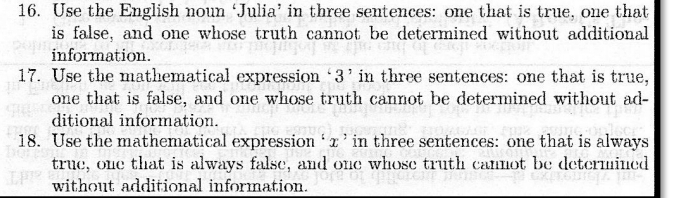 Use the English noun ‘Julia’ in three sentences: one that is true, one that 
is false, and one whose truth cannot be determined without additional 
information. 
17. Use the mathematical expression ‘ 3 ’ in three sentences: one that is true, 
one that is false, and one whose truth cannot be determined without ad- 
ditional information. 
18. Use the mathematical expression ‘ x ’ in three sentences: one that is always 
true, one that is always false, and one whose truth cannot be determined 
without additional information.