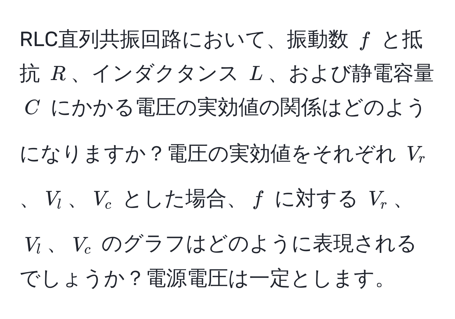 RLC直列共振回路において、振動数 ( f ) と抵抗 ( R )、インダクタンス ( L )、および静電容量 ( C ) にかかる電圧の実効値の関係はどのようになりますか？電圧の実効値をそれぞれ ( V_r )、( V_l )、( V_c ) とした場合、( f ) に対する ( V_r )、( V_l )、( V_c ) のグラフはどのように表現されるでしょうか？電源電圧は一定とします。