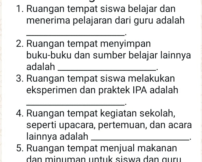 Ruangan tempat siswa belajar dan 
menerima pelajaran dari guru adalah 
_ 
. 
2. Ruangan tempat menyimpan 
buku-buku dan sumber belajar lainnya 
adalah_ 
3. Ruangan tempat siswa melakukan 
eksperimen dan praktek IPA adalah 
_ 
4. Ruangan tempat kegiatan sekolah, 
seperti upacara, pertemuan, dan acara 
lainnya adalah_ 
. 
5. Ruangan tempat menjual makanan 
dan minuman untuk siswa dan guru