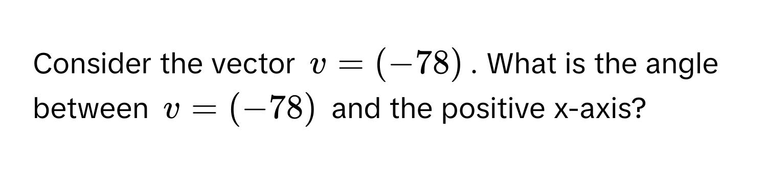 Consider the vector  $v = (-78)$. What is the angle between $v = (-78)$ and the positive x-axis?