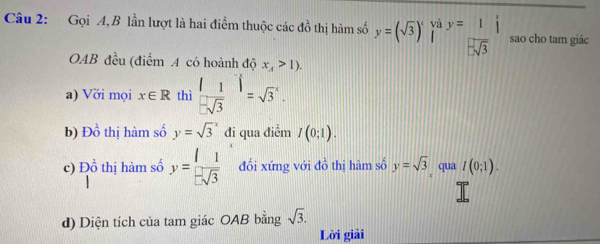 và 
Câu 2: Gọi A, B lần lượt là hai điểm thuộc các đồ thị hàm số y=(sqrt(3))^x [ y= 1/-sqrt(3) endarray sao cho tam giác 
OAB đều (điểm A có hoành độ x_4>1). 
a) Với mọi x∈ R thì  |1/-sqrt(3) |=sqrt 3^(x. 
b) D_0^1 thị hàm số y=sqrt 3^x đi qua điểm I(0;1). 
c) D_0^1 thị hàm số y=frac 1)- 1/3  đổi xứng với đồ thị hàm số y=sqrt(3) qua I(0;1). 

d) Diện tích của tam giác OAB bằng sqrt(3). 
Lời giải