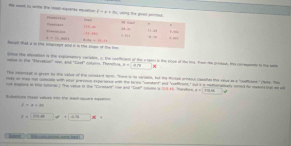 We want to write the least-squares equation hat y=a+bx
Recall tha
Since the elevation is the explanatory variable, x, the coefficient of the x-term is the slope of the line. From the printout, this curresponds to the table
value in the "Elevation" row, and "Coef" column. Therefore, b=0.79*
The intercept is given by the value of the constant term. There is no variable, but the Minilab printout classifies this value as a "coefficient." (Note: This
may or may not coincide with your previous experience with the terms "constant" and "coefficient," but it is mathematically correct for reasons that we will
not explore in this tutorial.) The value in the "Constant" row and "Coef" column is 315.46. Therefore, a=315.46
Subistitute these values into the least-square equation.
y=a+bx
P= 315.40 +|-ars| |
Chumid   y (you cannot come back