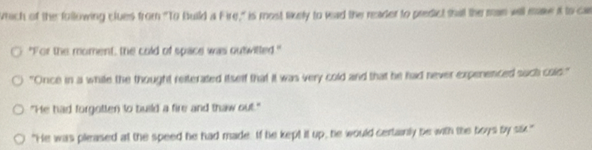 wrich of the following clues from "To Build a Fire," is most likely to wad the reader to predict thall the man will make it to car
"For the moment, the cold of space was outiwitted."
"Once in a while the thought reiterated itself that it was very cold and that he had never expenenced such cols."
"He had forgotten to build a fire and thaw out."
"He was pleased at the speed he had made. If he kept it up, he would certainly be with the boys by sk."