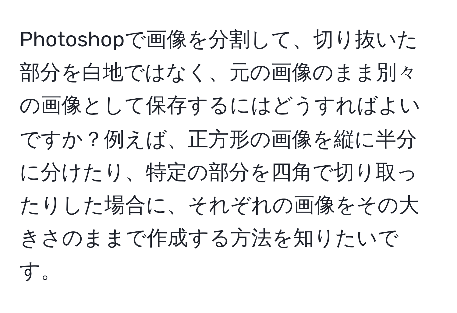 Photoshopで画像を分割して、切り抜いた部分を白地ではなく、元の画像のまま別々の画像として保存するにはどうすればよいですか？例えば、正方形の画像を縦に半分に分けたり、特定の部分を四角で切り取ったりした場合に、それぞれの画像をその大きさのままで作成する方法を知りたいです。