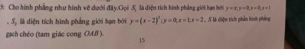 5: Cho hình phẳng như hình vẽ dưới đây.Gọi S, là diện tích hình phẳng giới hạn bởi y=x, y=0; x=0; x=1. S_2 là diện tích hình phẳng giới hạn bởi y=(x-2)^2; y=0; x=1; x=2 , S là diện tích phần hình phẳng
gạch chéo (tam giác cong OAB ).
15