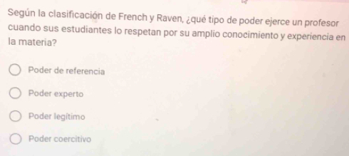 Según la clasificación de French y Raven, ¿qué tipo de poder ejerce un profesor
cuando sus estudiantes lo respetan por su amplio conocimiento y experiencia en
la materia?
Poder de referencia
Poder experto
Poder legítimo
Poder coercitivo