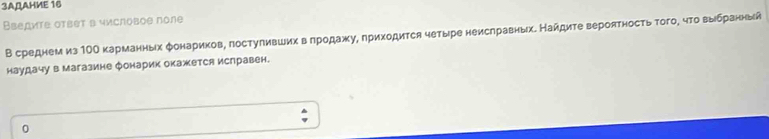 3AДAHME 16 
Введите ответ в числовое поле 
В среднем из 1ΟΟ карманных фонариков, лостуливших в лродажу, лриходится четыре неислравных. Найдите вероятность того, что выιбранный 
наудачу в магазине Фонарик окажется ислравен. 
0