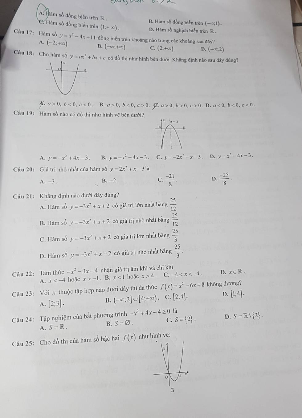 A. Hàm số đồng biến trên R . B. Hàm số đồng biến trên (-∈fty ;1).
C. Hàm số đồng biến trên (1;+∈fty ). D. Hàm số nghịch biến trên R .
Câu 17: Hàm số y=x^2-4x+11 đồng biến trên khoảng nào trong các khoảng sau đây?
A. (-2;+∈fty ) B. (-∈fty ;+∈fty ) C. (2;+∈fty ) D. (-∈fty ;2)
Câu 18: Cho hàm số y=ax^2+bx+c có đồ thị như hình bên dưới. Khẳng định nào sau đây đủng?
N. a>0,b<0,c<0</tex> . B. a>0,b<0,c>0. a>0,b>0,c>0. D. a<0,b<0,c<0.
Câu 19: Hàm số nào có đồ thị như hình vẽ bên dưới?
A. y=-x^2+4x-3. B. y=-x^2-4x-3 C. y=-2x^2-x-3 D. y=x^2-4x-3.
Câu 20: Giá trị nhỏ nhất của hàm số y=2x^2+x-3la
D.
A. -3 . B. -2 .  (-21)/8 .  (-25)/8 .
C.
Câu 21: Khẳng định nào dưới đây đúng?
A. Hàm số y=-3x^2+x+2 có giá trị lớn nhất bằng  25/12 
B. Hàm số y=-3x^2+x+2 có giá trị nhỏ nhất bằng  25/12 
C. Hàm số y=-3x^2+x+2 có giá trị lớn nhất bằng  25/3 
D. Hàm số y=-3x^2+x+2 có giá trị nhỏ nhất bằng  25/3 .
Câu 22: Tam thức -x^2-3x-4 nhận giá trị âm khi và chỉ khi
A. x hoặc x>-1. B. x<1</tex> hoặc x>4. C. -4 D. x∈ R.
Câu 23: Với x thuộc tập hợp nào dưới đây thì đa thức f(x)=x^2-6x+8 không dương?
D.
A. [2;3].
B. (-∈fty ;2]∪ [4;+∈fty ). C. [2;4]. [1;4].
Câu 24: Tập nghiệm của bất phương trình -x^2+4x-4≥ 0 là
A. S=R.
B. S=varnothing . C. S= 2 . D. S=R/ 2 .
Câu 25: Cho đồ thị của hàm số bậc hai f(x) như hình vẽ: