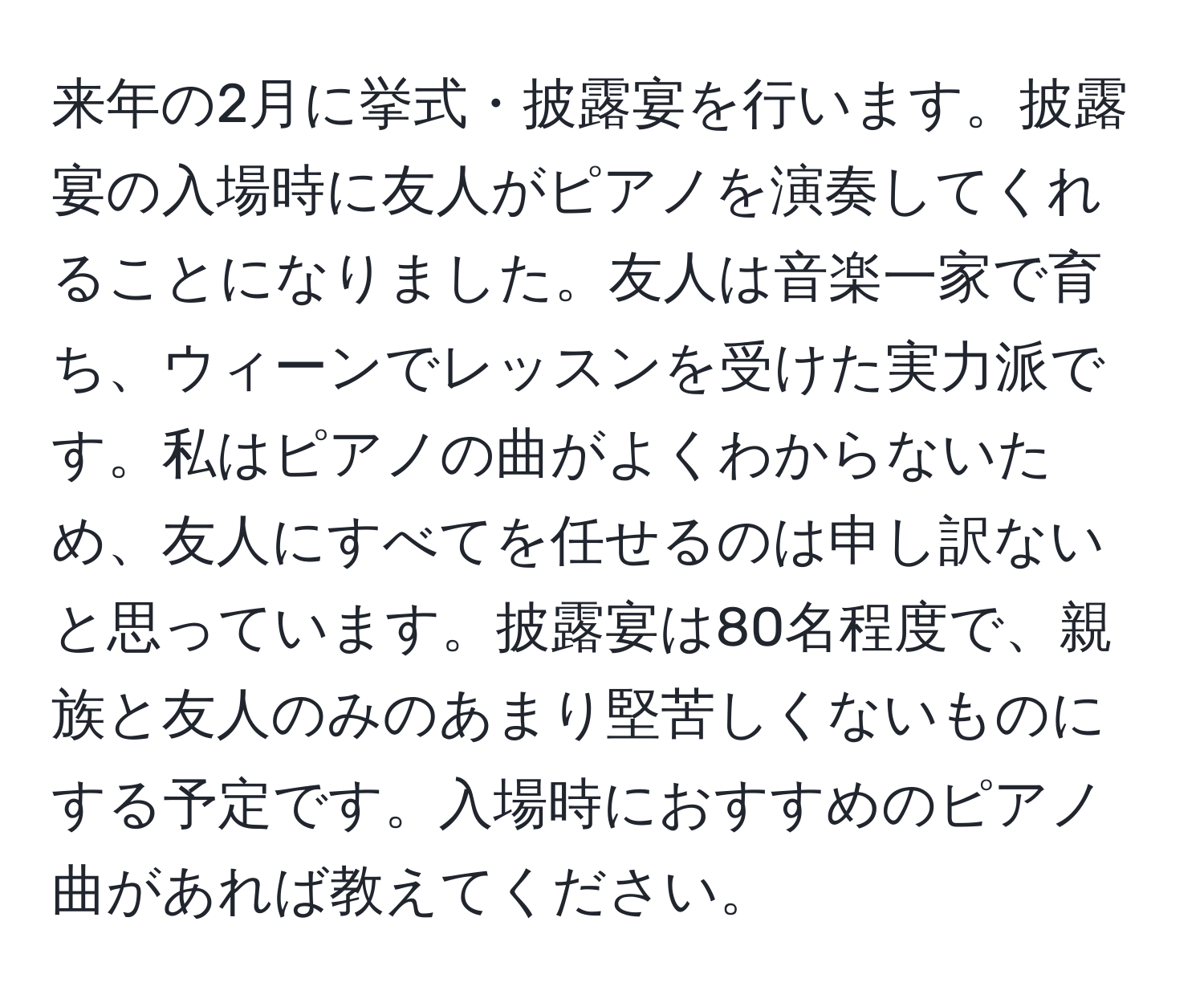 来年の2月に挙式・披露宴を行います。披露宴の入場時に友人がピアノを演奏してくれることになりました。友人は音楽一家で育ち、ウィーンでレッスンを受けた実力派です。私はピアノの曲がよくわからないため、友人にすべてを任せるのは申し訳ないと思っています。披露宴は80名程度で、親族と友人のみのあまり堅苦しくないものにする予定です。入場時におすすめのピアノ曲があれば教えてください。