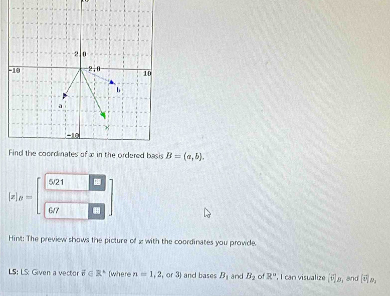 B=(a,b).
 x _B=beginbmatrix beginarrayr 5/21□  □ endarray
Hint: The preview shows the picture of æ with the coordinates you provide.
LS: LS: Given a vector vector v∈ R^n (where n=1,2 , or 3) and bases B_1 and B_2 of R'' , I can visualize [vector v]_B_1 and [vector v]_B_2