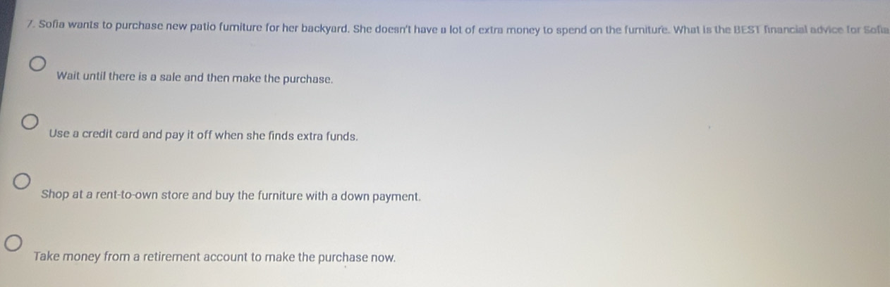 Sofia wants to purchase new patio fumiture for her backyard. She doesn't have a lot of extra money to spend on the furniture. What is the BEST financial advice for Sofia
Wait until there is a sale and then make the purchase.
Use a credit card and pay it off when she finds extra funds.
Shop at a rent-to-own store and buy the furniture with a down payment.
Take money from a retirement account to make the purchase now.